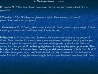 4. Backup verses …

[HCSB]

Proverbs 29: 25 The fear of man is a snare, but the one who trusts in the LORD is
protected.
2 Timothy 1: 7 For God has not given us a spirit of fearfulness, but one of
power, love, and sound judgment.
1 Corinthians 15: 55 Death, where is your victory? Death, where is your sting?
the sting of death is sin, and the power of sin is the law.

56 Now

Philippians 1: 27 Just one thing: Live your life in a manner worthy of the gospel of
Christ. Then, whether I come and see you or am absent, I will hear about you that you
are standing firm in one spirit, with one mind, working side by side for the faith that
comes from the gospel, 28 not being frightened in any way by your opponents. This
is a sign of destruction for them, but of your deliverance —and this is from God. 29
For it has been given to you on Christ‘s behalf not only to believe in Him, but also to
suffer for Him, 30 having the same struggle that you saw I had and now hear that I have.

 