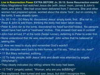 Live in Resurrection Power EXTRA BEFORE Jn. 20:15: Some Resurrection events!

•Mary Magdalene had watched Jesus die (with Jesus‘ mom, James & John‘s
mom, and John). She had once been delivered from 7 demons. She and other
women had prepared spices, worried about the stone ―lock‖, but on coming to
the tomb, it was already open.
•Jn. 20:1-10 – SO Mary M. discovered Jesus‘ empty tomb, first. She ran to
Peter & John & told them, thinking the body had been taken away.
•Peter & John ran to the tomb, discovered his head kerchief folded. No persons
would have had such a ―neatness‖ motive. This showed God was in control!
•John had arrived 1st at the tomb (faster runner), deferring to Peter to enter first.
•None understood that He was resurrected! John writes that he believed at
seeing this.
 How we need to study and remember God‘s words!!
•All the disciples went back to their homes, as if to say, ―What do I do, now?‖
•:11 But Mary remained, sobbing.
•:12 To help people, both Jesus‘ birth and death was attended by angels.
(Why/what?)
•They clearly indicated (by sitting) where His body had been.
•:13 THEY (angels) asked, ―Woman, why are you sobbing?‖
•She explained, then turned and saw Jesus, but didn‘t recognize Him.

 