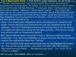 Live in Resurrection Power 1. From Grief to Joyful Testimony (Jn. 20:15-18) [HCSB]
15 ―Woman,‖ Jesus said to her, ―why are you crying? Who is it you are looking for?‖
Supposing He was the gardener, she replied, ―Sir, if you‘ve removed Him, tell me where
you‘ve put Him, and I will take Him away.‖ 16 Jesus said, ―Mary.‖ Turning around, she
said to Him in Hebrew, “Rabbouni!” —which means ―Teacher.‖ 17 ―Don‘t cling to Me,‖
Jesus told her, ―for I have not yet ascended to the Father. But go to My brothers and tell
them that I am ascending to My Father and your Father—to My God and your God.‖ 18
Mary Magdalene went and announced to the disciples, ―I have seen the Lord!‖ And she
told them what He had said to her.

•Jesus‘ Love toward Mary Magdalene (whom He delivered of 7 demons) was
tender, and her devotion was deep (the only one who remained at the tomb:
sobbing). The Lord orchestrated the scene of restoring Him to her, by having
two angels just before this asking her the same question: Why are you crying?
(see previous slide on Resurrection details).
•BUT Mary‘s attitude wasn‘t sexual (as ―modern‖ demonic revisionist stories
would feign – e.g. The Last Temptation of Jesus Christ and The Davinci Code.)
Instead, she respectfully called Him ―Teacher‖.
•:17 The important thing Jesus emphasized was not His physical resurrected
life – the now life on this planet -- but rather ―GO AND TELL My brothers‖ …
―My Father and your Father‖... ―My God and your God‖! (Jn. 14:20, 15:15,
17:23 +++ fulfilled! )
•We can pray, ―Our Father, Who is in heaven,…‖

 