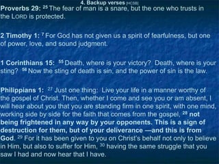 4. Backup verses [HCSB]

Proverbs 29: 25 The fear of man is a snare, but the one who trusts in
the LORD is protected.
2 Timothy 1: 7 For God has not given us a spirit of fearfulness, but one
of power, love, and sound judgment.

1 Corinthians 15: 55 Death, where is your victory? Death, where is your
sting? 56 Now the sting of death is sin, and the power of sin is the law.
Philippians 1: 27 Just one thing: Live your life in a manner worthy of
the gospel of Christ. Then, whether I come and see you or am absent, I
will hear about you that you are standing firm in one spirit, with one mind,
working side by side for the faith that comes from the gospel, 28 not
being frightened in any way by your opponents. This is a sign of
destruction for them, but of your deliverance —and this is from
God. 29 For it has been given to you on Christ‘s behalf not only to believe
in Him, but also to suffer for Him, 30 having the same struggle that you
saw I had and now hear that I have.

 