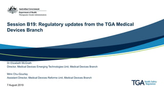 Session B19: Regulatory updates from the TGA Medical
Devices Branch
Dr Elizabeth McGrath
Director, Medical Devices Emerging Technologies Unit, Medical Devices Branch
Mimi Chu-Gourlay
Assistant Director, Medical Devices Reforms Unit, Medical Devices Branch
7 August 2019
 