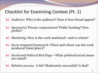 Checklist for Examining Context (Pt. 1) Audience:  Who is the audience? Does it have broad appeal?  Sponsor(s):  Private corporations? Public funding? Non-profits? Marketing:  How is the work marketed—and to whom?  Socio-temporal framework:  When and where was the work produced (time/place)?  Social and Political Red Flags— What political/social issues are raised?  Relative success:  A hit? Moderately successful? A dud?  