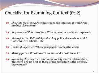 Checklist for Examining Context  (Pt. 2) Show Me the Money:  Are there economic interests at work? Any product placements? Response and Reverberations:  What is/was the audience response?  Ideological and Political Agendas:  Any political agenda at work? Conservative? Liberal?  Etc. Frame of Reference:  Whose perspective frames the work? Missing pieces:  Whose voices are in—and whose are out?  Symmetry/Asymmetry:  How do the society and/or relationships presented line up next to those of the audience? Is the diversity represented? 