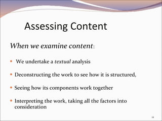 Assessing Content When we examine content : We undertake a  textual  analysis  Deconstructing the work to see how it is structured, Seeing how its components work together  Interpreting the work, taking all the factors into consideration 