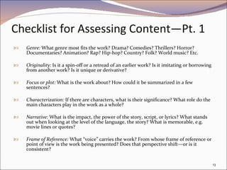 Checklist for Assessing Content—Pt. 1 Genre:  What genre most fits the work? Drama? Comedies? Thrillers? Horror? Documentaries? Animation? Rap? Hip-hop? Country? Folk? World music? Etc. Originality:  Is it a spin-off or a retread of an earlier work? Is it imitating or borrowing from another work? Is it unique or derivative? Focus or plot:  What is the work about? How could it be summarized in a few sentences? Characterization:  If there are characters, what is their significance? What role do the main characters play in the work as a whole? Narrative:  What is the impact, the power of the story, script, or lyrics? What stands out when looking at the level of the language, the story? What is memorable, e.g. movie lines or quotes? Frame of Reference:  What “voice” carries the work? From whose frame of reference or point of view is the work being presented? Does that perspective shift—or is it consistent? 