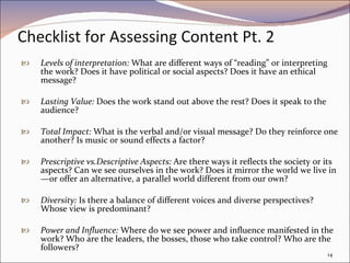 Checklist for Assessing Content Pt. 2 Levels of interpretation:  What are different ways of “reading” or interpreting the work? Does it have political or social aspects? Does it have an ethical message?  Lasting Value:  Does the work stand out above the rest? Does it speak to the audience? Total Impact:  What is the verbal and/or visual message? Do they reinforce one another? Is music or sound effects a factor? Prescriptive vs.Descriptive Aspects:  Are there ways it reflects the society or its aspects? Can we see ourselves in the work? Does it mirror the world we live in—or offer an alternative, a parallel world different from our own? Diversity:  Is there a balance of different voices and diverse perspectives? Whose view is predominant?  Power and Influence:  Where do we see power and influence manifested in the work? Who are the leaders, the bosses, those who take control? Who are the followers?  
