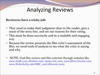 Analyzing Reviews Reviewers have a tricky job:  They need to make their judgment clear to the reader, give a sense of the story line, and set out reasons for their rating.  This must be done succinctly and in a readable and engaging way.  Because the review presents the film critic’s assessment of the film, we need tools of analysis to see what the critic is saying and why. NOTE:  Find film reviews and film criticism through websites like  www.imdb.com, filmlinc.com, metacritic.com, www.filmcriticism.com, www.lib.berkeley.edu/MRC, and allmovie.com ) . 