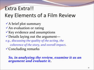 Extra Extra!! Key Elements of a Film Review A brief plot summary  An evaluation or rating Key evidence and assumptions Details laying out the argument— e.g., discussing the quality of the acting, the coherence of the story, and overall impact . Concluding remarks So, in analyzing the review, examine it as an argument and evaluate it .  