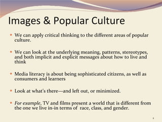 Images & Popular Culture We can apply critical thinking to the different areas of popular culture. We can look at the underlying meaning, patterns, stereotypes, and both implicit and explicit messages about how to live and think Media literacy is about being sophisticated citizens, as well as consumers and learners Look at what’s there—and left out, or minimized.  For example , TV and films present a world that is different from the one we live in-in terms of  race, class, and gender. 