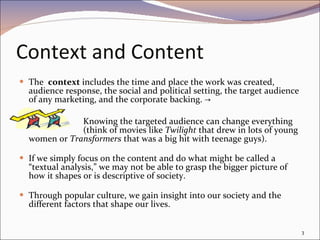 Context and Content The  context  includes the time and place the work was created, audience response, the social and political setting, the target audience of any marketing, and the corporate backing. ->  Knowing the targeted audience can change everything  (think of movies like  Twilight  that drew in lots of young women or  Transformers  that was a big hit with teenage guys). If we simply focus on the content and do what might be called a “textual analysis,” we may not be able to grasp the bigger picture of how it shapes or is descriptive of society.  Through popular culture, we gain insight into our society and the different factors that shape our lives. 