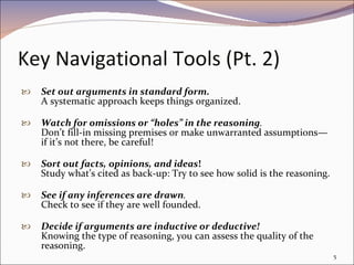 Key Navigational Tools (Pt. 2)   Set out arguments in standard form. A systematic approach keeps things organized. Watch for omissions or “holes” in the reasoning . Don’t fill-in missing premises or make unwarranted assumptions—if it’s not there, be careful!   Sort out facts, opinions, and ideas !  Study what’s cited as back-up: Try to see how solid is the reasoning. See if any inferences are drawn .  Check to see if they are well founded. Decide if arguments are inductive or deductive!  Knowing the type of reasoning, you can assess the quality of the reasoning. 