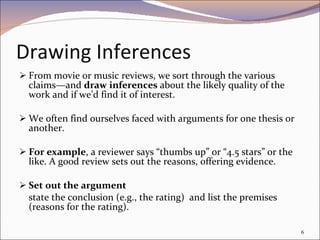 Drawing Inferences From movie or music reviews, we sort through the various claims—and  draw inferences  about the likely quality of the work and if we’d find it of interest. We often find ourselves faced with arguments for one thesis or another. For example , a reviewer says “thumbs up” or “4.5 stars” or the like. A good review sets out the reasons, offering evidence.  Set out the argument state the conclusion (e.g., the rating)  and list the premises (reasons for the rating). 