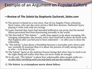 Example of an Argument on Popular Culture  —Review of  The Soloist by  Stephanie Zacharek,  Salon.com P1 The picture is based on a true story, that of Los Angeles Times columnist Steve Lopez, who one day came across a Skid Row denizen, Nathaniel Ayers, playing a violin with only two strings.  P2 Lopez learned that Ayers had attended Juilliard at one point, but his mental illness prevented him from functioning normally in the world.  P3 The first half of "The Soloist,” … really does appear to be about sweeping, life-changing redemption; the second, more clear-eyed half is about the hard work that happens after you feel you've been redeemed —-or after you've done the redeeming. P4 "The Soloist" is less about a friendship between a journalist and a down-and-out, mentally ill musician than it is about the process of really seeing what -- or who -- is in front of you. P5 The Soloist” [gets] at the isolation human beings feel when they've tried to do the right thing and realize that they can never really do enough.  P6 In the end, "The Soloist" is about how unknowable other people really are --  an idea that's terrifying until you step back and see the wonder of it.  C:  The Soloist  is a triumphant movie about failure. 
