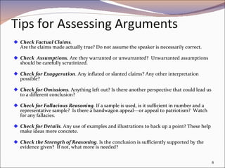 Tips for Assessing Arguments   Check Factual Claims . Are the claims made actually true? Do not assume the speaker is necessarily correct. Check  Assumptions.  Are they warranted or unwarranted?  Unwarranted assumptions should be carefully scrutinized. Check for Exaggeration .  Any inflated or slanted claims? Any other interpretation possible? Check for Omissions .  Anything left out? Is there another perspective that could lead us to a different conclusion? Check for Fallacious Reasoning .  If a sample is used, is it sufficient in number and a representative sample?  Is there a bandwagon appeal—or appeal to patriotism?  Watch for any fallacies. Check for Details .  Any use of examples and illustrations to back up a point? These help make ideas more concrete. Check the Strength of Reasoning .  Is the conclusion is sufficiently supported by the evidence given?  If not, what more is needed? 