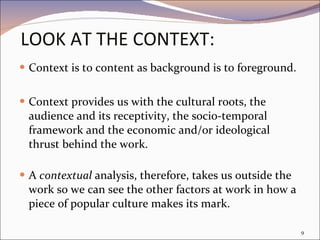 LOOK AT THE CONTEXT: Context is to content as background is to foreground. Context provides us with the cultural roots, the audience and its receptivity, the socio-temporal framework and the economic and/or ideological thrust behind the work.  A  contextual  analysis, therefore, takes us outside the work so we can see the other factors at work in how a piece of popular culture makes its mark.  