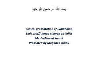 ‫الرحيم‬ ‫الرحمن‬ ‫هللا‬ ‫بسم‬
Clinical presentation of Lymphoma
Unit prof/Ahmed alamen alsheikh
Mestr/Ahmed kamal
Presented by Mogahed ismail
 