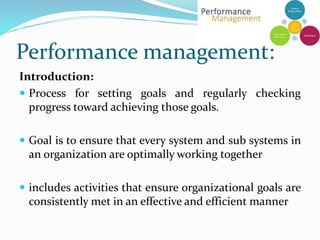 Performance management:
Introduction:
 Process for setting goals and regularly checking
progress toward achieving those goals.
 Goal is to ensure that every system and sub systems in
an organization are optimally working together
 includes activities that ensure organizational goals are
consistently met in an effective and efficient manner
 