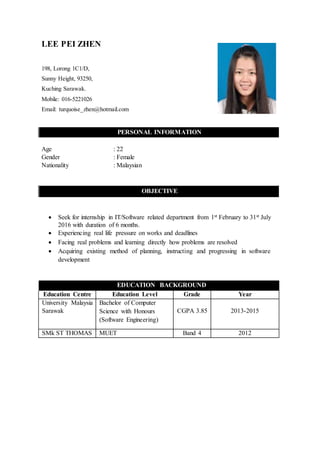 LEE PEI ZHEN
198, Lorong 1C1/D,
Sunny Height, 93250,
Kuching Sarawak.
Mobile: 016-5221026
Email: turquoise_zhen@hotmail.com
PERSONAL INFORMATION
Age : 22
Gender : Female
Nationality : Malaysian
OBJECTIVE
 Seek for internship in IT/Software related department from 1st February to 31st July
2016 with duration of 6 months.
 Experiencing real life pressure on works and deadlines
 Facing real problems and learning directly how problems are resolved
 Acquiring existing method of planning, instructing and progressing in software
development
EDUCATION BACKGROUND
Education Centre Education Level Grade Year
University Malaysia
Sarawak
Bachelor of Computer
Science with Honours
(Software Engineering)
CGPA 3.85 2013-2015
SMk ST THOMAS MUET Band 4 2012
 
