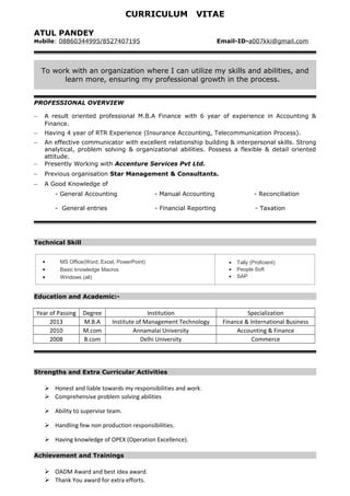 CURRICULUM VITAE
ATUL PANDEY
Mobile: 08860344995/8527407195 Email-ID-a007kki@gmail.com
To work with an organization where I can utilize my skills and abilities, and
learn more, ensuring my professional growth in the process.
PROFESSIONAL OVERVIEW
− A result oriented professional M.B.A Finance with 6 year of experience in Accounting &
Finance.
− Having 4 year of RTR Experience (Insurance Accounting, Telecommunication Process).
− An effective communicator with excellent relationship building & interpersonal skills. Strong
analytical, problem solving & organizational abilities. Possess a flexible & detail oriented
attitude.
− Presently Working with Accenture Services Pvt Ltd.
− Previous organisation Star Management & Consultants.
− A Good Knowledge of
- General Accounting - Manual Accounting - Reconciliation
- General entries - Financial Reporting - Taxation
Technical Skill
• MS Office(Word, Excel, PowerPoint)
• Basic knowledge Macros
• Windows (all)
• Tally (Proficient)
• People Soft
• SAP
Education and Academic:-
Year of Passing Degree Institution Specialization
2013 M.B.A Institute of Management Technology Finance & International Business
2010 M.com Annamalai University Accounting & Finance
2008 B.com Delhi University Commerce
Strengths and Extra Curricular Activities
 Honest and liable towards my responsibilities and work.
 Comprehensive problem solving abilities
 Ability to supervise team.
 Handling few non production responsibilities.
 Having knowledge of OPEX (Operation Excellence).
Achievement and Trainings
 OADM Award and best idea award.
 Thank You award for extra efforts.
 
