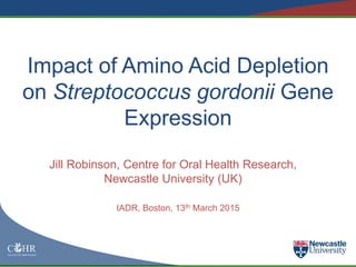 Impact of Amino Acid Depletion
on Streptococcus gordonii Gene
Expression
Jill Robinson, Centre for Oral Health Research,
Newcastle University (UK)
IADR, Boston, 13th March 2015
 