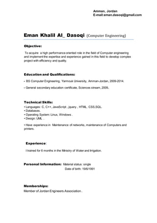 Eman Khalil Al_ Dasoqi (Computer Engineering)
Objective:
To acquire a high performance oriented role in the field of Computer engineering
and implement the expertise and experience gained in this field to develop complex
project with efficiency and quality.
Education and Qualifications:
BS Computer Engineering, Yarmouk University, Amman-Jordan, 2009-2014.-
General secondary education certificate, Sciences stream, 2009.-
Technical Skills:
.,SQLHTML, CSSjquery ,,JavaScript• Languages: C, C++,
.• Databases
.• Operating System: Linux, Windows
.• Design: UML
Maintenance of networks, maintenance of Computers and• Have experience in
printers.
:Experience
I trained for 6 months in the Ministry of Water and Irrigation.
Personal Information: Material status: single
Date of birth: 19/6/1991
Memberships:
Member of Jordan Engineers Association .
Amman, Jordan
E-mail:eman.dasoqi@gmail.com
 