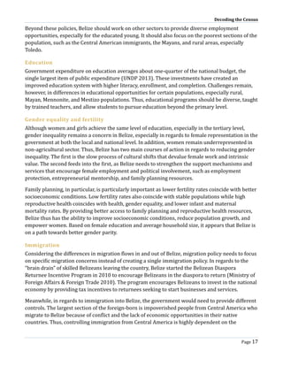 Decoding the Census
Page 17
Beyond these policies, Belize should work on other sectors to provide diverse employment
opportunities, especially for the educated young. It should also focus on the poorest sections of the
population, such as the Central American immigrants, the Mayans, and rural areas, especially
Toledo.
Education
Government expenditure on education averages about one-quarter of the national budget, the
single largest item of public expenditure (UNDP 2013). These investments have created an
improved education system with higher literacy, enrollment, and completion. Challenges remain,
however, in differences in educational opportunities for certain populations, especially rural,
Mayan, Mennonite, and Mestizo populations. Thus, educational programs should be diverse, taught
by trained teachers, and allow students to pursue education beyond the primary level.
Gender equality and fertility
Although women and girls achieve the same level of education, especially in the tertiary level,
gender inequality remains a concern in Belize, especially in regards to female representation in the
government at both the local and national level. In addition, women remain underrepresented in
non-agricultural sector. Thus, Belize has two main courses of action in regards to reducing gender
inequality. The first is the slow process of cultural shifts that devalue female work and intrinsic
value. The second feeds into the first, as Belize needs to strengthen the support mechanisms and
services that encourage female employment and political involvement, such as employment
protection, entrepreneurial mentorship, and family planning resources.
Family planning, in particular, is particularly important as lower fertility rates coincide with better
socioeconomic conditions. Low fertility rates also coincide with stable populations while high
reproductive health coincides with health, gender equality, and lower infant and maternal
mortality rates. By providing better access to family planning and reproductive health resources,
Belize thus has the ability to improve socioeconomic conditions, reduce population growth, and
empower women. Based on female education and average household size, it appears that Belize is
on a path towards better gender parity.
Immigration
Considering the differences in migration flows in and out of Belize, migration policy needs to focus
on specific migration concerns instead of creating a single immigration policy. In regards to the
“brain drain” of skilled Belizeans leaving the country, Belize started the Belizean Diaspora
Returnee Incentive Program in 2010 to encourage Belizeans in the diaspora to return (Ministry of
Foreign Affairs & Foreign Trade 2010). The program encourages Belizeans to invest in the national
economy by providing tax incentives to returnees seeking to start businesses and services.
Meanwhile, in regards to immigration into Belize, the government would need to provide different
controls. The largest section of the foreign-born is impoverished people from Central America who
migrate to Belize because of conflict and the lack of economic opportunities in their native
countries. Thus, controlling immigration from Central America is highly dependent on the
 