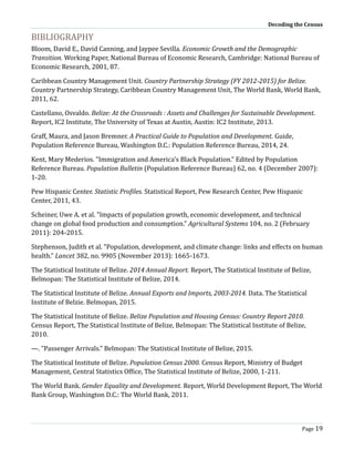 Decoding the Census
Page 19
BIBLIOGRAPHY
Bloom, David E., David Canning, and Jaypee Sevilla. Economic Growth and the Demographic
Transition. Working Paper, National Bureau of Economic Research, Cambridge: National Bureau of
Economic Research, 2001, 87.
Caribbean Country Management Unit. Country Partnership Strategy (FY 2012-2015) for Belize.
Country Partnership Strategy, Caribbean Country Management Unit, The World Bank, World Bank,
2011, 62.
Castellano, Osvaldo. Belize: At the Crossroads : Assets and Challenges for Sustainable Development.
Report, IC2 Institute, The University of Texas at Austin, Austin: IC2 Institute, 2013.
Graff, Maura, and Jason Bremner. A Practical Guide to Population and Development. Guide,
Population Reference Bureau, Washington D.C.: Population Reference Bureau, 2014, 24.
Kent, Mary Mederios. "Immigration and America's Black Population." Edited by Population
Reference Bureau. Population Bulletin (Population Reference Bureau) 62, no. 4 (December 2007):
1-20.
Pew Hispanic Center. Statistic Profiles. Statistical Report, Pew Research Center, Pew Hispanic
Center, 2011, 43.
Scheiner, Uwe A. et al. "Impacts of population growth, economic development, and technical
change on global food production and consumption." Agricultural Systems 104, no. 2 (February
2011): 204-2015.
Stephenson, Judith et al. "Population, development, and climate change: links and effects on human
health." Lancet 382, no. 9905 (November 2013): 1665-1673.
The Statistical Institute of Belize. 2014 Annual Report. Report, The Statistical Institute of Belize,
Belmopan: The Statistical Institute of Belize, 2014.
The Statistical Institute of Belize. Annual Exports and Imports, 2003-2014. Data. The Statistical
Institute of Belzie. Belmopan, 2015.
The Statistical Institute of Belize. Belize Population and Housing Census: Country Report 2010.
Census Report, The Statistical Institute of Belize, Belmopan: The Statistical Institute of Belize,
2010.
—. "Passenger Arrivals." Belmopan: The Statistical Institute of Belize, 2015.
The Statistical Institute of Belize. Population Census 2000. Census Report, Ministry of Budget
Management, Central Statistics Office, The Statistical Institute of Belize, 2000, 1-211.
The World Bank. Gender Equality and Development. Report, World Development Report, The World
Bank Group, Washington D.C.: The World Bank, 2011.
 