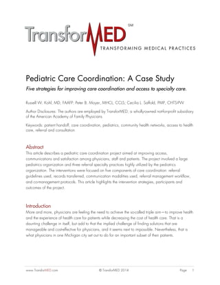 www.TransforMED.com © TransforMED 2014 Page 1
Pediatric Care Coordination: A Case Study
Five strategies for improving care coordination and access to specialty care.
Russell W. Kohl, MD, FAAFP: Peter B. Moyer, MHCL, CCLS; Cecilia L. Saffold, PMP, CHTS-PW
Author Disclosures: The authors are employed by TransforMED, a wholly-owned not-for-profit subsidiary
of the American Academy of Family Physicians.
Keywords: patient handoff, care coordination, pediatrics, community health networks, access to health
care, referral and consultation
Abstract
This article describes a pediatric care coordination project aimed at improving access,
communications and satisfaction among physicians, staff and patients. The project involved a large
pediatrics organization and three referral specialty practices highly utilized by the pediatrics
organization. The interventions were focused on five components of care coordination: referral
guidelines used, records transferred, communication modalities used, referral management workflow,
and co-management protocols. This article highlights the intervention strategies, participants and
outcomes of the project.
Introduction
More and more, physicians are feeling the need to achieve the so-called triple aim—to improve health
and the experience of health care for patients while decreasing the cost of health care. That is a
daunting challenge in itself, but add to that the implied challenge of finding solutions that are
manageable and cost-effective for physicians, and it seems next to impossible. Nevertheless, that is
what physicians in one Michigan city set out to do for an important subset of their patients.
 