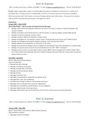 Kim G. Garnier
300 S. Lindenwood Drive, Olathe, KS 66062 - E-mail: kimgarnier.ggi@gmail.com - Phone: 913-579-4524
Focus: Apply organization skills to meeting planning, daily scheduling for executive or events and
operates with a strong sense of confidentiality. Process focused on projects that have a deadline.
Strong creativity skills. Self-starter, works well independently and with a team. Strong communicator
with excellent motivational and project management skills.
Experience:
August 2012 – March 2015
Sprint Real Estate – Sprint CampusEmployeeEvents Manager
 Manage and execute all employee events and activities on the Sprint Campus for Sprint Employees and
Campus Tenants
 Manage all vendors and involved business units for events, i.e. catering, staging, outside talent groups
 Manager on-site all employee campus events
 Manage volunteer staff for all employee campus events
 Manage all budgets for all employee campus events, Employee Recourse Groups and 7 National Sites
 Manage event budget and quarterly budgets reporting, event activities and metrics
 Manage Weekly Activity Reporting on top events of the week
 Manage all work with the design team for collateral for advertising of event and collaborate on creative ideas
 Manage set-up and layout of events for event attendance from: 400 – 5000 + employees
 Managed events such as: Campus Block Party, Campus BBQ Contest, Employee Art at Work Contest, Take
Your Child to Work Day, Halloween Boo Fest, Holiday Employee Arts and Crafts Fair, Charity Golf Tournament,
Spotify Talent for events
May 2004 - April 2012
Sprint - Mike Goff, VP Advertising
Executive Assistant
 Mange Executive Calendar
 Manage scheduling of meetings
 Manage Arrangement of all travel
 Manage executive expense reports
 Manage phones
 Managed executive mail
 Managed correspondence responses by mail and email
 Managed files, open and confidential
 Acted as senior leader to admins on executives lead team
 Managed and coordinated team events for department
 Managed the on-boarding and off-boarding of new employees
 Managed departmental real-estate moves
 Managed all executive work across Business Units of Sprint with executives and their assistants
Kim G. Garnier
300 S. Lindenwood Drive, Olathe, KS 66062 - E-mail: kimgarnier.ggi@gmail.com - Phone: 913-579-4524
January 2001 - May 2004
Sprint - Kate Carter, John Heiman, Mike Gochis, Directors
Administrative Assistant
▪ Managed executive Calendar
 