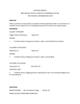 KATHLEEN SADDUQ
9085 FOOTHILL BLVD B7, RANCHO CUCAMONGA CA 91730,
909-730-8189, LEENI78@YAHOO.COM
OBJECTIVE
Obtain a position as a team-player in a people-oriented organization where I can maximize my
customer-service experience in a challenging environment to achieve the corporate goals
EXPERIENCE
4/1/2015 TO PRESENT
Haggen Food and Pharmacy Upland, CA
CASHIER
• Customer Service, Ringing up customers’ orders, cash handling, Price changes.
11/2/1999 TO 03/31/2015
Albertsons Inc. Upland, CA
CASHIER
• Customer Service, Ringing up customers’ orders, cash handling.
2/17/1998 TO 11/1/1999
Lucky Stores Inc. Claremont, CA
COURTESY CLERK
• Customer Service, Bagging groceries, Sweeping the store, and collecting shopping carts
for the parking lot.
EDUCATION
08/1997-05/2000 Mt. San Antonio College Walnut, CA
SOME COLLEGE COURSEWORK COMPLETED
 