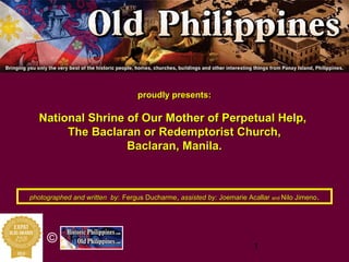 1
©
proudly presents:proudly presents:
National Shrine of Our Mother of Perpetual Help,National Shrine of Our Mother of Perpetual Help,
TheThe BaclaranBaclaran oror RedemptoristRedemptorist Church,Church,
BaclaranBaclaran, Manila., Manila.
photographed and written byphotographed and written by:: Fergus DucharmeFergus Ducharme,, assisted by:assisted by: JoemarieJoemarie AcallarAcallar andand NiloNilo JimenoJimeno..
 