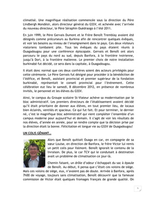 5
climatisé. Une magnifique réalisation commencée sous la direction du Père
Lindbergh Mondésir, alors directeur général du GSSV, et achevée avec l’arrivée
du nouveau directeur, le Père Séraphin Ouédraogo à l’été 2011.
En juin 1999, le Père Gervais Dumont et le Frère Benoît Tremblay avaient été
désignés comme précurseurs au Burkina afin de rencontrer quelques évêques,
et voir les besoins au niveau de l’enseignement dans le pays. Ces deux visiteurs
viatoriens tombaient pile. Tous les évêques du pays étaient réunis à
Ouagadougou pour une conférence épiscopale. Gervais et Benoît ont alors
parcouru le pays du nord au sud, depuis Banfora, à la frontière ivoirienne,
jusqu’à Dori, à la frontière malienne. Le premier choix de notre installation
burkinabé fut décidé, ce sera dans la capitale, à Ouagadougou.
Il était donc normal que ces deux confrères soient des acteurs privilégiés pour
cette cérémonie. Le Père Gervais fut désigné pour procéder à la bénédiction de
l’édifice, et Benoît, assistant provincial et premier supérieur de la fondation
burkinabé, représentait le conseil provincial pour l’événement. Cette
célébration eut lieu le samedi, 8 décembre 2012, en présence de nombreux
invités, le personnel et les élèves du GSSV.
Ainsi, le campus du Groupe scolaire St-Viateur achève sa modernisation par le
bloc administratif. Les premiers directeurs de l’établissement avaient décidé
qu’il était prioritaire de donner aux élèves, en tout premier lieu, de locaux
bien éclairés, ventilés et spacieux. Ce qui fut fait. Et pour terminer, le dernier
né, c’est le magnifique bloc administratif qui vient compléter l’ensemble d’un
campus moderne pour aujourd’hui et demain. Il s’agit de voir les résultats de
nos élèves, d’année en année, pour se rendre compte que la décision prise par
la direction était la bonne. Félicitation et longue vie au GSSV de Ouagadougou!
UN COLIS GÊNANT…
Alors que Benoît quittait Ouaga en car, en compagnie de sa
sœur Louise, en direction de Banfora, le frère Victor lui remis
un petit colis pour Valmont. Benoît ignorait le contenu de la
livraison. De plus, le car TCV qui le conduisait à destination
avait un problème de climatisation ce jour-là.
Chemin faisant, un drôle d’odeur s’échappait du sac à épaule
de Benoît. Au début, Il pensa que c’était ces voisins de siège.
Mais ces voisins de siège, eux, n’avaient pas de doute. Arrivée à Banfora, après
7h00 de voyage, toujours sans climatisation, Benoît découvrir que la fameuse
commission de Victor était quelques fromages français de grande qualité. On
 