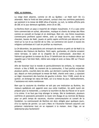 8
NÖEL AU BURKINA…
La neige était absente, comme on dit au Québec : un Noël noir! On s’y
attendait. Mais le froid est bien présent, surtout chez nos confrères postulants
qui assistent à la messe de 6h00 vêtus d’anorak. La nuit, la météo affiche près
de 20C et le jour demeure agréable, entre 25 et 30C.
Le Burkina étant un pays à majorité de religion musulmane, il n’y a pas cette
foire commerciale en achat, décoration, musique et chants du temps des fêtes
comme on connaît en Europe et en Amérique. Bien sûr, nos frères musulmans
commerçants profitent quand même, avec un large sourire, aux ventes de
chocolat, boules de Noël, jouets et petits sapins artificiels pré-décorés qu’on
vend sur la rue et au marché de la ville. Le commerce est ouvert à toutes les
religions confondues et il sait en profiter au maximum.
Le 24 décembre, les postulants ont entrepris de mettre un petit air de Noël à la
résidence des Viateurs de Banfora. Petit sapin, guirlandes, et chèche ornaient
notre terrasse, le salon et la chapelle de la communauté. Jean-Marc et
Valmont qui gardent la maison du 26 au 31 bénéficient de ce modeste décor qui
rappelle que c’est bien Noël, même sans neige et avec un beau 30C sur l’heure
du midi.
Afin de favoriser tout le monde et particulièrement les enfants, la <messe de
minuit> a lieu à 9h00. Au moment de la communion, il faut parfois enjamber
plusieurs petits, couchés dans les allés, qui dorment à poing fermé. La chorale
qui, depuis un mois pratiquait la messe de Noël, chante avec cœur, y ajoutant
un léger mouvement des hanches de gauche à droite. Vers 11h00, avant de se
quitter, on échange les vœux de Noël, car à la messe du jour, habituellement,
l’assistance est moins nombreuse.
Bien que la coutume du réveillon ne soit pas une institution au Burkina, les
viateurs québécois ont apporté avec eux cette tradition. Un petit lunch est
préparé pour la maisonnée, y compris la tourtière du Bas-du-Fleuve et le sucre
à la crème. Il ne faut pas trop allonger le temps. Dès le lendemain, plusieurs
confrères et postulants prenaient la route vers Ouaga et au noviciat de Boassa
pour un petit temps de vacances, réunion communautaire et conseil de la
fondation. La communauté de Banfora est donc allégée pour quelques jours,
d’ici la reprise de janvier. Le curé J-Marc et l’économe Valmont assurent une
présence viatorienne tout en se reposant à la maison. Avec l’âge, on se
sédentarise plus facilement!
 