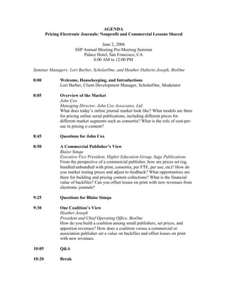 AGENDA
        Pricing Electronic Journals: Nonprofit and Commercial Lessons Shared

                                     June 2, 2004
                       SSP Annual Meeting Pre-Meeting Seminar
                           Palace Hotel, San Francisco, CA
                                8:00 AM to 12:00 PM

Seminar Managers: Lori Barber, ScholarOne, and Heather Dalterio Joseph, BioOne

8:00           Welcome, Housekeeping, and Introductions
               Lori Barber, Client Development Manager, ScholarOne, Moderator

8:05           Overview of the Market
               John Cox
               Managing Director, John Cox Associates, Ltd.
               What does today’s online journal market look like? What models are there
               for pricing online serial publications, including different prices for
               different market segments such as consortia? What is the role of cost-per-
               use in pricing e-content?

8:45           Questions for John Cox

8:50           A Commercial Publisher’s View
               Blaise Simqu
               Executive Vice President, Higher Education Group, Sage Publications
               From the perspective of a commercial publisher, how are prices set (eg,
               bundled/unbundled with print, consortia, per FTE, per use, etc)? How do
               you market testing prices and adjust to feedback? What opportunities are
               there for building and pricing content collections? What is the financial
               value of backfiles? Can you offset losses on print with new revenues from
               electronic journals?

9:25           Questions for Blaise Simqu

9:30           One Coalition’s View
               Heather Joseph
               President and Chief Operating Office, BioOne
               How do you build a coalition among small publishers, set prices, and
               apportion revenues? How does a coalition versus a commercial or
               association publisher set a value on backfiles and offset losses on print
               with new revenues.

10:05          Q&A

10:20          Break
 