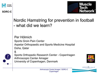 SORC-C 
Nordic Hamstring for prevention in football 
- what did we learn? 
Per Hölmich 
Sports Groin Pain Center 
Aspetar Orthopaedic and Sports Medicine Hospital 
Doha, Qatar 
& 
Sports Orthopedic Research Center - Copenhagen 
Arthroscopic Center Amager 
University of Copenhagen, Denmark 
Arthroscopic Center Amager / SORC-C 
Copenhagen 
 