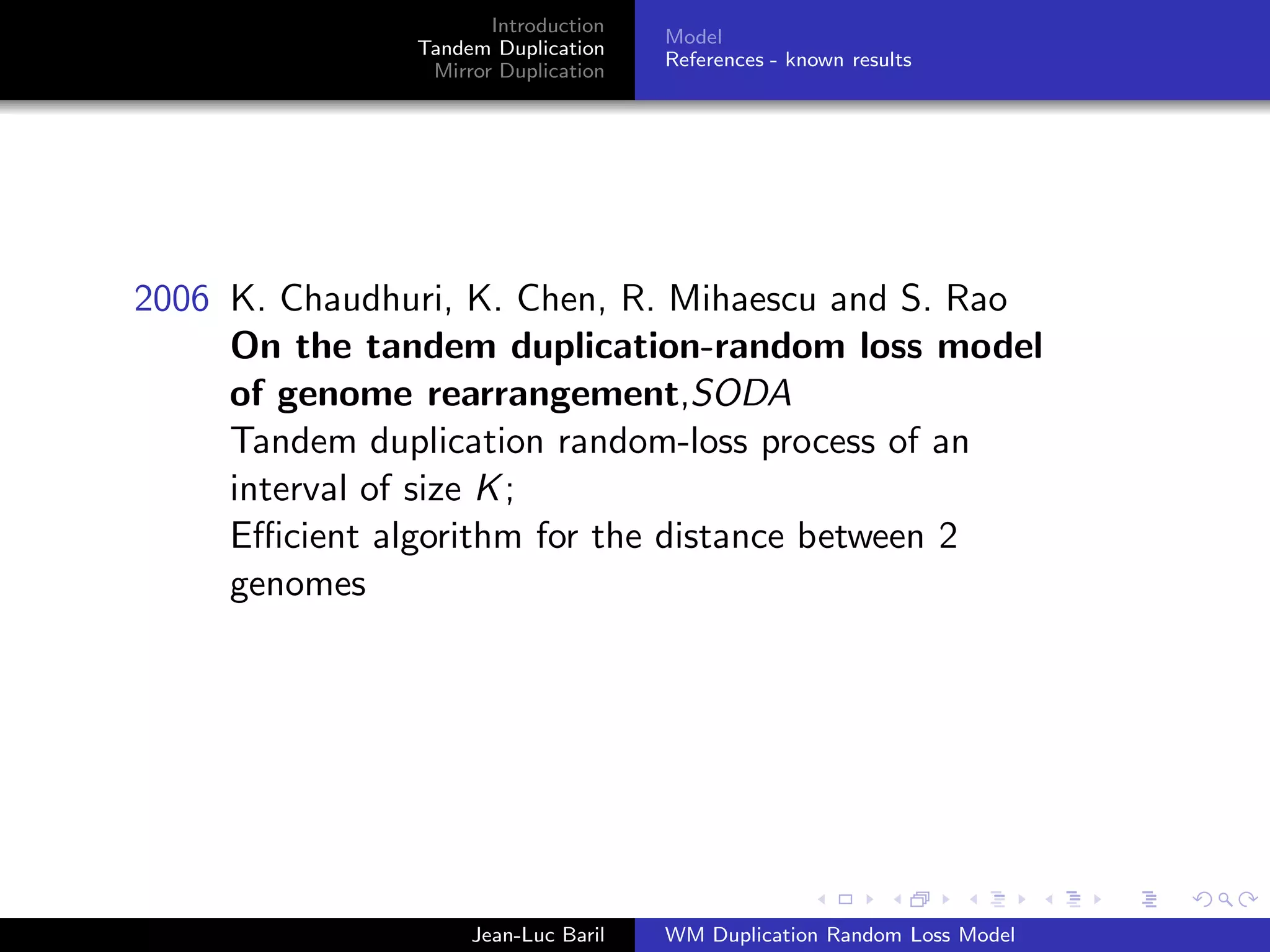Introduction
                                     Model
               Tandem Duplication
                                     References - known results
                Mirror Duplication




2006 K. Chaudhuri, K. Chen, R. Mihaescu and S. Rao
     On the tandem duplication-random loss model
     of genome rearrangement,SODA
     Tandem duplication random-loss process of an
     interval of size K ;
     Eﬃcient algorithm for the distance between 2
     genomes




                    Jean-Luc Baril   WM Duplication Random Loss Model
 