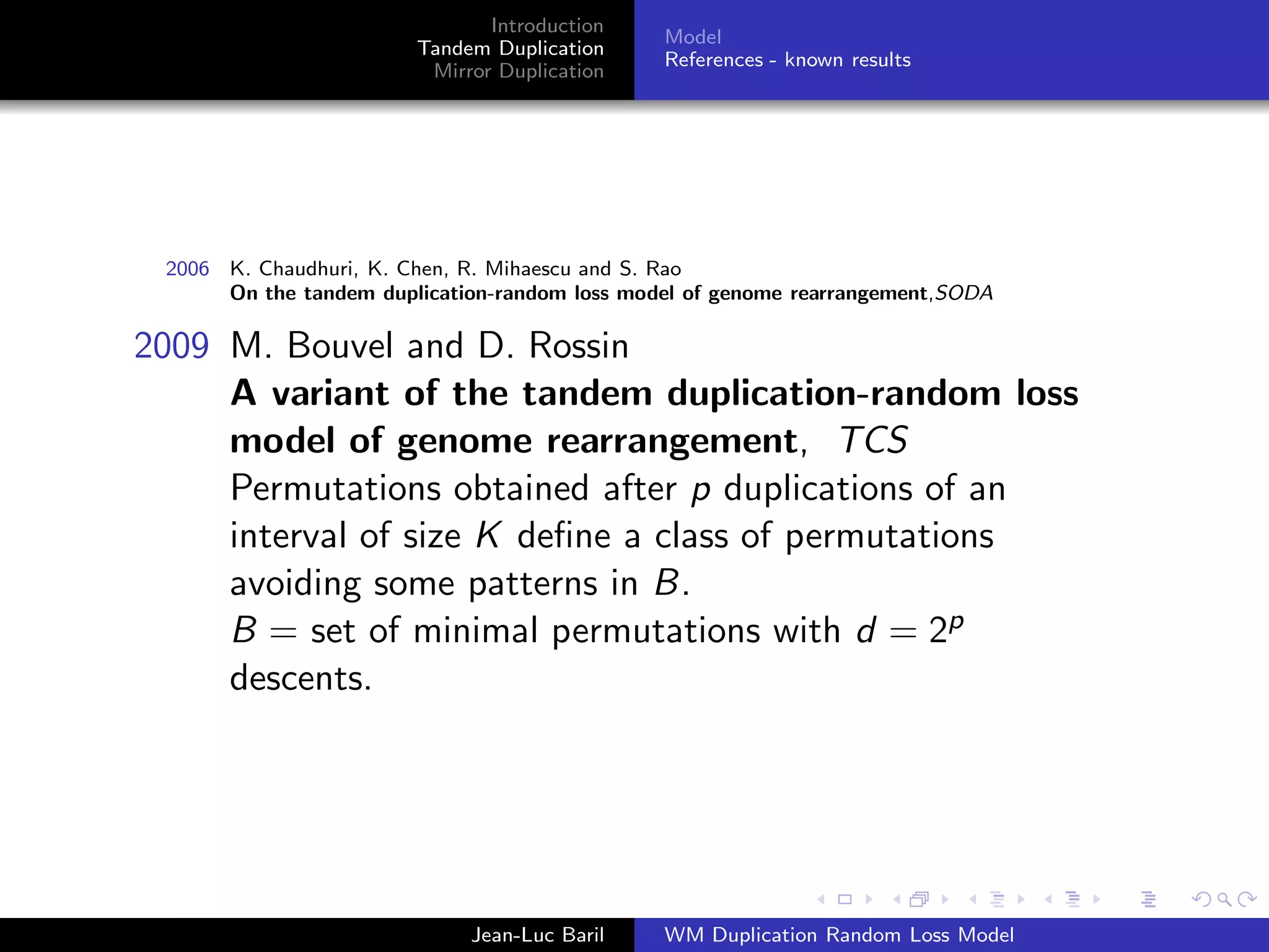 Introduction
                                               Model
                        Tandem Duplication
                                               References - known results
                         Mirror Duplication




 2006 K. Chaudhuri, K. Chen, R. Mihaescu and S. Rao
      On the tandem duplication-random loss model of genome rearrangement,SODA

2009 M. Bouvel and D. Rossin
     A variant of the tandem duplication-random loss
     model of genome rearrangement, TCS
     Permutations obtained after p duplications of an
     interval of size K deﬁne a class of permutations
     avoiding some patterns in B.
     B = set of minimal permutations with d = 2p
     descents.




                             Jean-Luc Baril    WM Duplication Random Loss Model
 