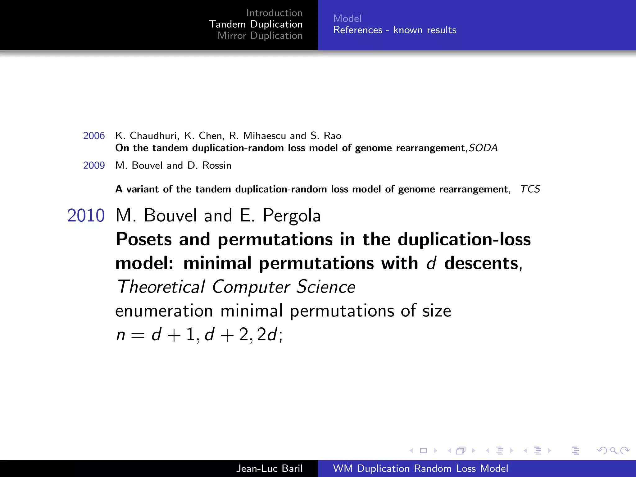 Introduction
                                                 Model
                         Tandem Duplication
                                                 References - known results
                          Mirror Duplication




 2006 K. Chaudhuri, K. Chen, R. Mihaescu and S. Rao
      On the tandem duplication-random loss model of genome rearrangement,SODA
 2009 M. Bouvel and D. Rossin

       A variant of the tandem duplication-random loss model of genome rearrangement, TCS

2010 M. Bouvel and E. Pergola
     Posets and permutations in the duplication-loss
     model: minimal permutations with d descents,
     Theoretical Computer Science
     enumeration minimal permutations of size
     n = d + 1, d + 2, 2d;




                                Jean-Luc Baril   WM Duplication Random Loss Model
 