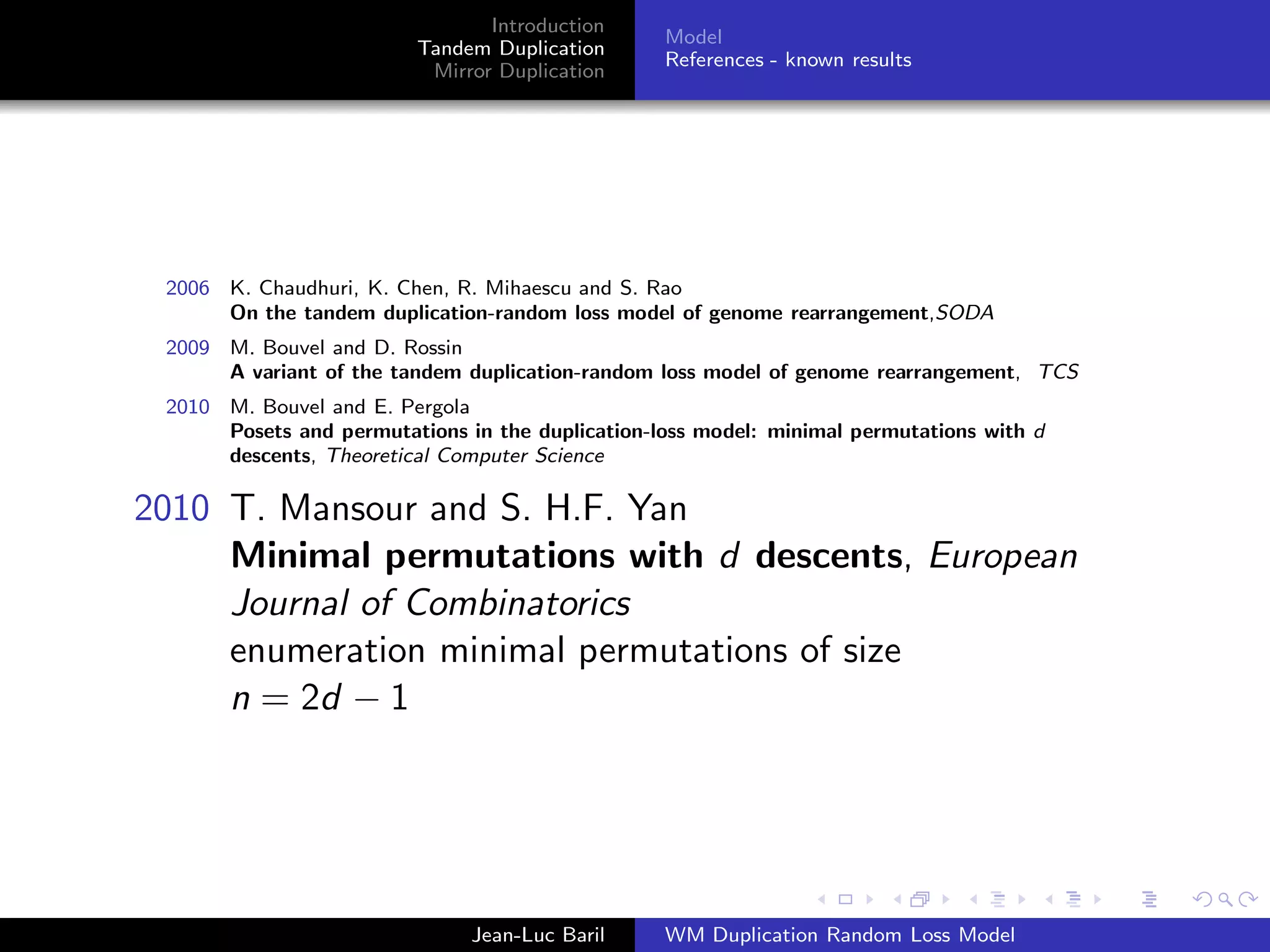 Introduction
                                                  Model
                         Tandem Duplication
                                                  References - known results
                          Mirror Duplication




 2006 K. Chaudhuri, K. Chen, R. Mihaescu and S. Rao
      On the tandem duplication-random loss model of genome rearrangement,SODA
 2009 M. Bouvel and D. Rossin
      A variant of the tandem duplication-random loss model of genome rearrangement, TCS
 2010 M. Bouvel and E. Pergola
      Posets and permutations in the duplication-loss model: minimal permutations with d
      descents, Theoretical Computer Science

2010 T. Mansour and S. H.F. Yan
     Minimal permutations with d descents, European
     Journal of Combinatorics
     enumeration minimal permutations of size
     n = 2d − 1




                               Jean-Luc Baril     WM Duplication Random Loss Model
 