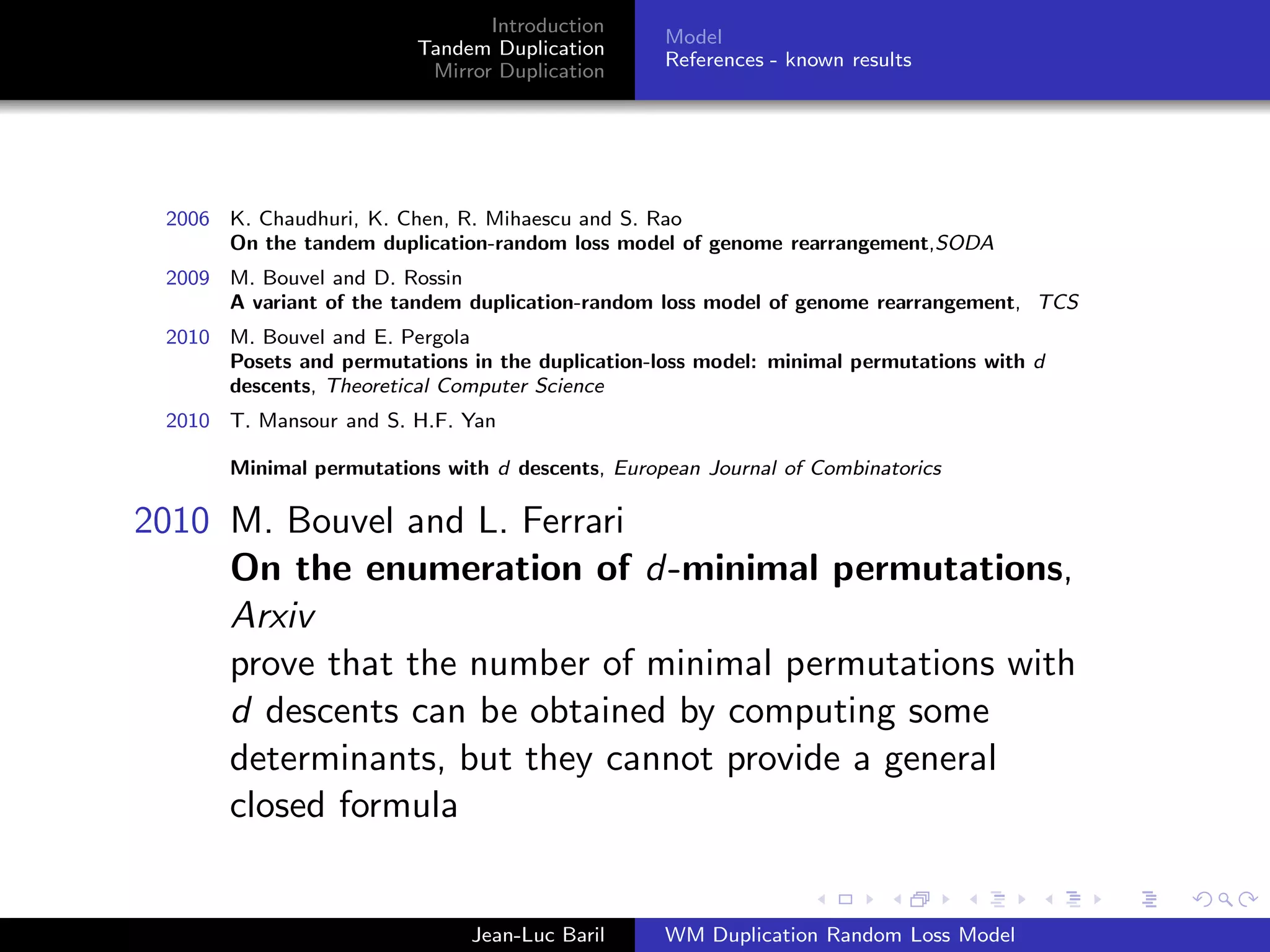 Introduction
                                                  Model
                         Tandem Duplication
                                                  References - known results
                          Mirror Duplication




 2006 K. Chaudhuri, K. Chen, R. Mihaescu and S. Rao
      On the tandem duplication-random loss model of genome rearrangement,SODA
 2009 M. Bouvel and D. Rossin
      A variant of the tandem duplication-random loss model of genome rearrangement, TCS
 2010 M. Bouvel and E. Pergola
      Posets and permutations in the duplication-loss model: minimal permutations with d
      descents, Theoretical Computer Science
 2010 T. Mansour and S. H.F. Yan

       Minimal permutations with d descents, European Journal of Combinatorics

2010 M. Bouvel and L. Ferrari
     On the enumeration of d-minimal permutations,
     Arxiv
     prove that the number of minimal permutations with
     d descents can be obtained by computing some
     determinants, but they cannot provide a general
     closed formula


                               Jean-Luc Baril     WM Duplication Random Loss Model
 