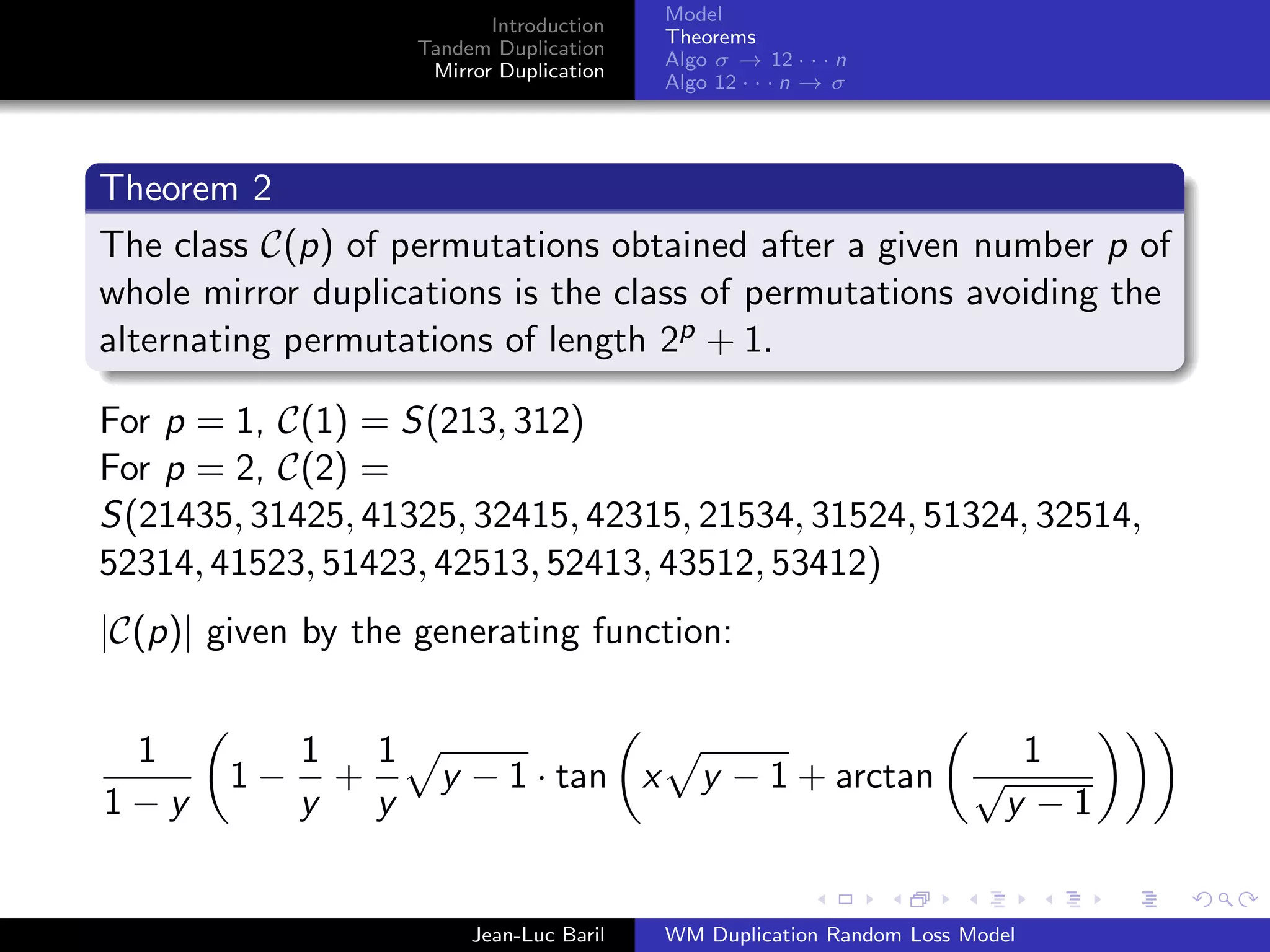 Model
                            Introduction
                                           Theorems
                     Tandem Duplication
                                           Algo σ → 12 · · · n
                      Mirror Duplication
                                           Algo 12 · · · n → σ




Theorem 2
The class C(p) of permutations obtained after a given number p of
whole mirror duplications is the class of permutations avoiding the
alternating permutations of length 2p + 1.

For p = 1, C(1) = S(213, 312)
For p = 2, C(2) =
S(21435, 31425, 41325, 32415, 42315, 21534, 31524, 51324, 32514,
52314, 41523, 51423, 42513, 52413, 43512, 53412)
|C(p)| given by the generating function:


 1           1   1                                                          1
        1−     +       y − 1 · tan x          y − 1 + arctan           √
1−y          y   y                                                         y −1


                          Jean-Luc Baril   WM Duplication Random Loss Model
 
