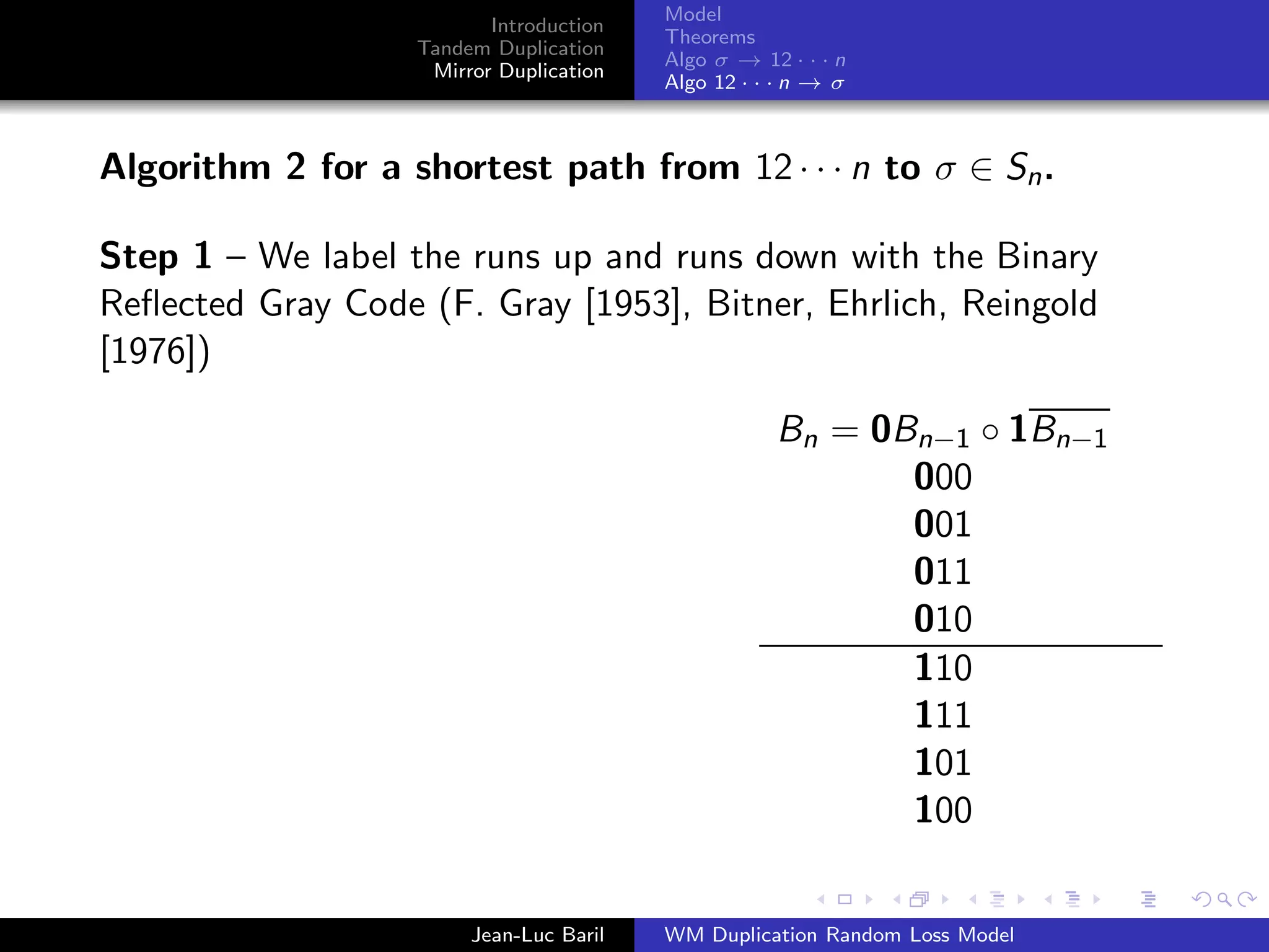 Model
                          Introduction
                                         Theorems
                   Tandem Duplication
                                         Algo σ → 12 · · · n
                    Mirror Duplication
                                         Algo 12 · · · n → σ



Algorithm 2 for a shortest path from 12 · · · n to σ ∈ Sn .

Step 1 – We label the runs up and runs down with the Binary
Reﬂected Gray Code (F. Gray [1953], Bitner, Ehrlich, Reingold
[1976])

                                                    Bn = 0Bn−1 ◦ 1Bn−1
                                                           000
                                                           001
                                                           011
                                                           010
                                                           110
                                                           111
                                                           101
                                                           100


                        Jean-Luc Baril   WM Duplication Random Loss Model
 