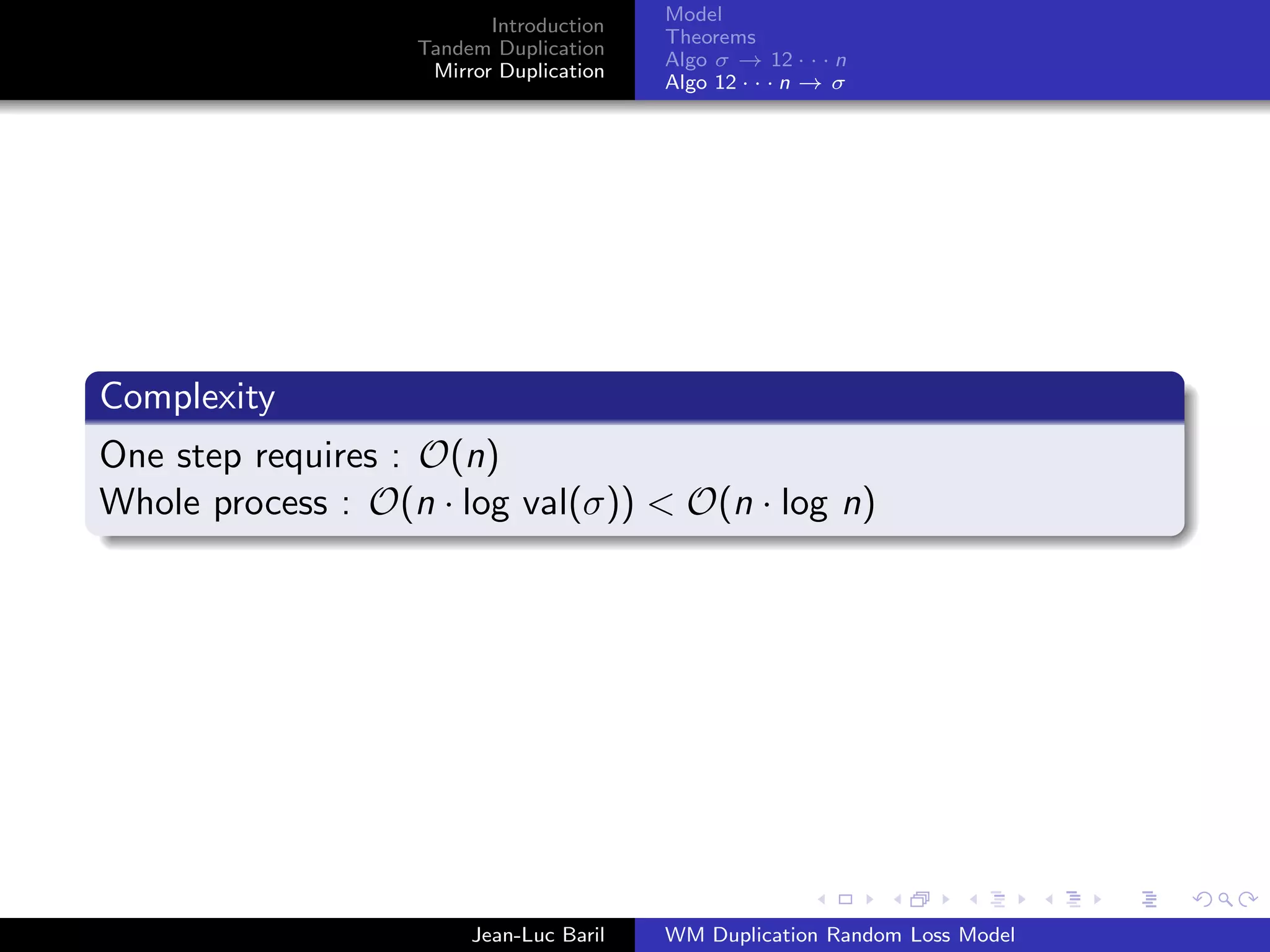 Model
                          Introduction
                                         Theorems
                   Tandem Duplication
                                         Algo σ → 12 · · · n
                    Mirror Duplication
                                         Algo 12 · · · n → σ




Complexity
One step requires : O(n)
Whole process : O(n · log val(σ)) < O(n · log n)




                        Jean-Luc Baril   WM Duplication Random Loss Model
 