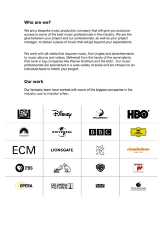 Who are we?
We are a bespoke music production company that will give you exclusive
access to some of the best music professionals in the industry. We are the
glue between your project and our professionals, as well as your project
manager, to deliver a piece of music that will go beyond your expectations.
We work with all media that requires music, from jingles and advertisements
to music albums and videos. Delivered from the hands of the same talents
that work in big companies like Warner Brothers and the BBC. Our music
professionals are specialized in a wide variety of areas and are chosen on an
individual basis to match your project.
Our work
Our fantastic team have worked with some of the biggest companies in the
industry, just to mention a few;
 