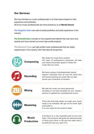Our Services
We have divided our music professionals in to three teams based on their
experience and portfolios.
All of our music professionals are hand picked by us at Meraki Sound.
The Sapphire team has well-rounded portfolios and solid experience in the
industry
The Emerald team consists of very experienced talents that may have won
awards and have carried out some high profile projects.
The Diamond Team are high profile music professionals that are highly
experienced in the industry with International recognition.
!
!
!
!
!
!
!
!
!
!
!
!
!
!
!
!
!
!
!
!
!
!
!
!
!
!
!
!
!
!
 