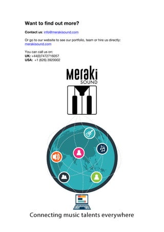 Want to find out more?
Contact us: info@merakisound.com
Or go to our website to see our portfolio, team or hire us directly:
merakisound.com
You can call us on:
UK: +44(0)7472716057
USA: +1 (626) 3920002
!
 