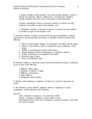 Cognitive Behavioral Therapy for the Treatment of Post-Traumatic
Jennifer E. Kaufman
3
3. Acting or feeling as if the traumatic event were recurring (includes a sense of
reliving the experience, illusions, hallucinations, and dissociative flashback
episodes, including those that occur on awakening or when intoxicated).
4. Intense psychological distress at exposure to internal or external cues that
symbolize or resemble an aspect of the traumatic event.
5. Physiologic reactivity on exposure to internal or external cues that symbolize
or resemble an aspect of the traumatic event.
C. Persistent avoidance of stimuli associated with the trauma and numbing of general
responsiveness (not present before the trauma), as indicated by three (or more) of the
following:
1. Effort to avoid thoughts, feelings, or conversations associated with the trauma.
2. Efforts to avoid activities, places, or people that arouse recollections of the
trauma.
3. Inability to recall important aspects of the trauma.
4. Marked diminished interest or participation in significant activities.
5. Feeling of detachment or estrangement from others.
6. Restricted range of affect.
7. Sense of foreshortened future
D. Persistent symptoms of increased arousal (not present before the trauma), as indicated
by two or more of the following:
1. Difficulty falling asleep.
2. Irritability or outbursts of anger.
3. Difficulty concentrating.
4. Hyper vigilance.
5. Exaggerated startle response.
E. Duration of the disturbance (symptoms in Criteria B, C, and D) is more than one
month.
F. The disturbance causes clinically significant distress or impairment in social,
occupational, or other important areas of function.
Specify if:
Acute: If duration of symptoms is less than three months
Chronic: If duration of symptoms is three months or more
With Delayed-Onset: If the onset of symptoms is at least six months or more after
the stressor occurred.
 