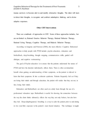 Cognitive Behavioral Therapy for the Treatment of Post-Traumatic
Jennifer E. Kaufman
5
trauma survivors to become alert to and modify obstructive thoughts. The client will learn
to detect their thoughts, to recognize and confront maladaptive thinking, and to devise
adaptive responses.
Other CBT Interventions
There are a multitude of approaches to CBT. Some of these approaches includes, but
are not limited to; Rational Emotive Behavior Therapy, Rational Behavior Therapy,
Rational Living Therapy, Cognitive Therapy, and Dialectic Behavior Therapy.
According to Jongsma and Peterson (2006), the most effective Cognitive Behavioral
approaches to help people with PTSD include psycho-education, relaxation and
biofeedback, deep breathing, thought stopping, communication skills, guided self-
dialogue, and cognitive restructuring:
The goal of Psycho-education is to ensure that the patients understand the nature of
PTSD and how the disorder individually affects them. There is often an immediate
benefit when gaining an understanding of their symptoms, as the patient is relieved to
learn that their symptoms fit into a coherent syndrome. Patients frequently feel as if they
are losing their minds and through education, the patient will realize that they are not, in
fact, losing their minds.
Relaxation and Biofeedback are often used on a daily basis through the use of a
professional relaxation tape. Biofeedback is useful for showing the connection between
the way the client thinks ultimately effects the way they not only behave, but also how
they feel. Deep (diaphragmatic) breathing is a way to calm the patient prior to and during
in vivo (real life) exposure to the patient’s most feared situation. This technique is taught
 