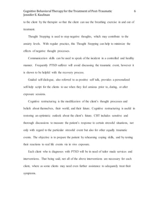 Cognitive Behavioral Therapy for the Treatment of Post-Traumatic
Jennifer E. Kaufman
6
to the client by the therapist so that the client can use the breathing exercise in and out of
treatment.
Thought Stopping is used to stop negative thoughts, which may contribute to the
anxiety levels. With regular practice, this Thought Stopping can help to minimize the
effects of negative thought processes.
Communication skills can be used to speak of the incident in a controlled and healthy
manner. Frequently PTSD sufferer will avoid discussing the traumatic event, however it
is shown to be helpful with the recovery process.
Guided self-dialogue, also referred to as positive self talk, provides a personalized
self-help script for the clients to use when they feel anxious prior to, during, or after
exposure sessions.
Cognitive restructuring is the modification of the client’s thought processes and
beliefs about themselves, their world, and their future. Cognitive restructuring is useful in
restoring an optimistic outlook about the client’s future. CBT includes sensitive and
thorough discussions to measure the patient’s response to certain stressful situations, not
only with regard to the particular stressful event but also for other equally traumatic
events. The objective is to prepare the patient by rehearsing coping skills, and by testing
their reactions to real life events via in vivo exposure.
Each client who is diagnoses with PTSD will be in need of tailor made services and
interventions. That being said, not all of the above interventions are necessary for each
client, where as some clients may need even further assistance to adequately treat their
symptoms.
 