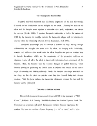 Cognitive Behavioral Therapy for the Treatment of Post-Traumatic
Jennifer E. Kaufman
7
The Therapeutic Relationship
Cognitive behavioral treatment puts an extreme emphasizes on the idea that therapy
is based on the collaboration of the therapist and the client. Meaning that both of the
client and the therapist work together to determine their goals, assignments, and means
for success (Deville, 1999). A positive therapeutic relationship is vital to the success of
CBT for the therapist to carefully cultivate the therapeutic alliance and pay attention to
any tear within the relationship (Power, Brown, Buchannan, et al, 2002).
Therapeutic relationships can be achieved a multitude of ways. Mainly, through
collaboration the therapist can work with the client, by bringing skills, knowledge,
emotion, and techniques that would assist the client throughout the process. Another way
is through formulation, which are the organization of the presenting problems or
situations, which will allow the client to incorporate information from assessments of the
therapist. Third, the therapist uses the Socratic dialogue or guided discovery, which
involves probing or questioning the client’s ideals. It explores and reflects on the client’s
ways of reasoning and thinking differently. Finally, the therapist can assign homework to
the client, so that the client can practice what they have learned during their therapy
sessions. With the above methods, the therapeutic relationship between the client and the
therapist can be established.
Outcome evaluation methods
The methods to assess the success of the use of CBT for the treatment of PTSD
Keane,T., Fairbank, J. & Zimering, R (1989) developed the Combat Exposure Scale. The
CES scale is a seven-item self-report that assesses wartime stressors experienced by
soldiers. The items are rated on a 5-point frequency (1 = “no” or “never” to 5 = “more
 